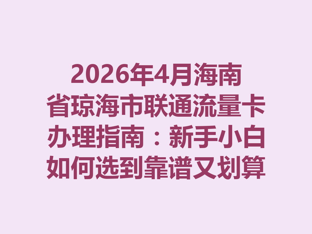 2026年4月海南省琼海市联通流量卡办理指南：新手小白如何选到靠谱又划算的套餐？