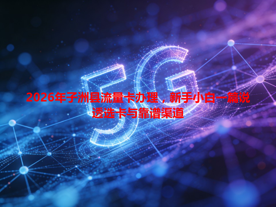 2026年子洲县流量卡办理，新手小白一篇说透选卡与靠谱渠道