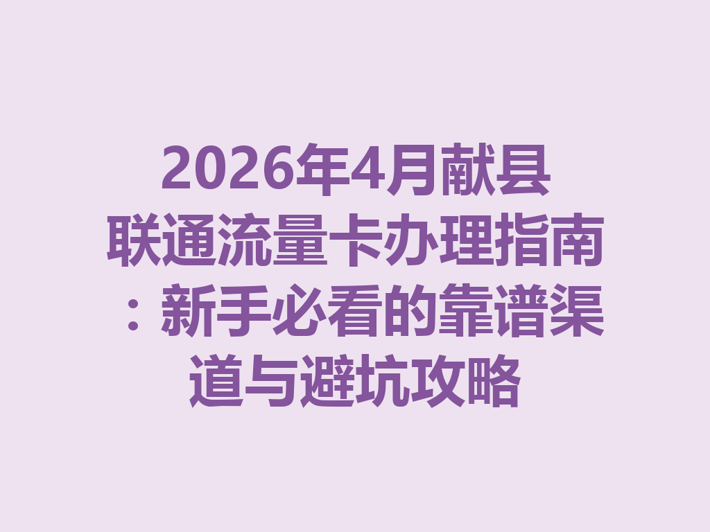 2026年4月献县联通流量卡办理指南：新手必看的靠谱渠道与避坑攻略