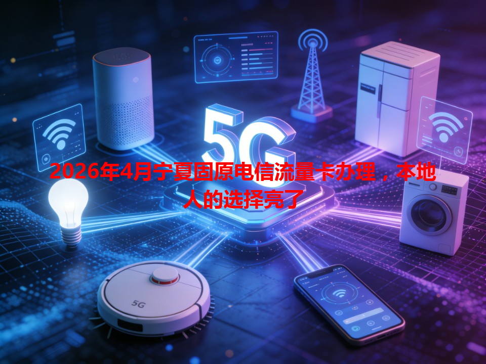 2026年4月宁夏固原电信流量卡办理，本地人的选择亮了