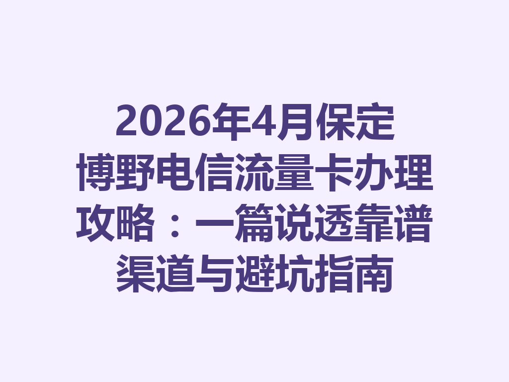 2026年4月保定博野电信流量卡办理攻略：一篇说透靠谱渠道与避坑指南