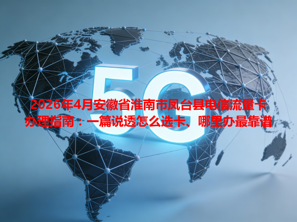 2026年4月安徽省淮南市凤台县电信流量卡办理指南：一篇说透怎么选卡、哪里办最靠谱