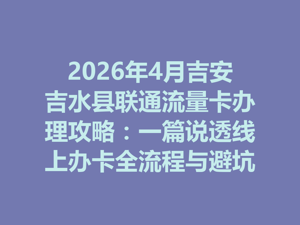 2026年4月吉安吉水县联通流量卡办理攻略：一篇说透线上办卡全流程与避坑指南