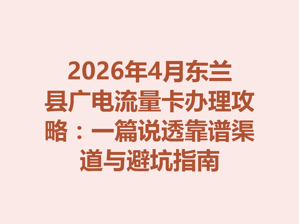2026年4月东兰县广电流量卡办理攻略：一篇说透靠谱渠道与避坑指南