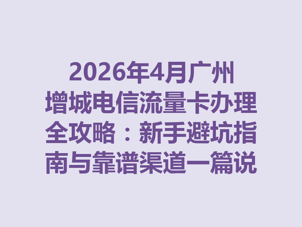 2026年4月广州增城电信流量卡办理全攻略：新手避坑指南与靠谱渠道一篇说透