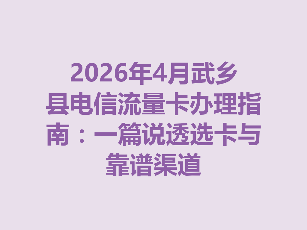 2026年4月武乡县电信流量卡办理指南：一篇说透选卡与靠谱渠道