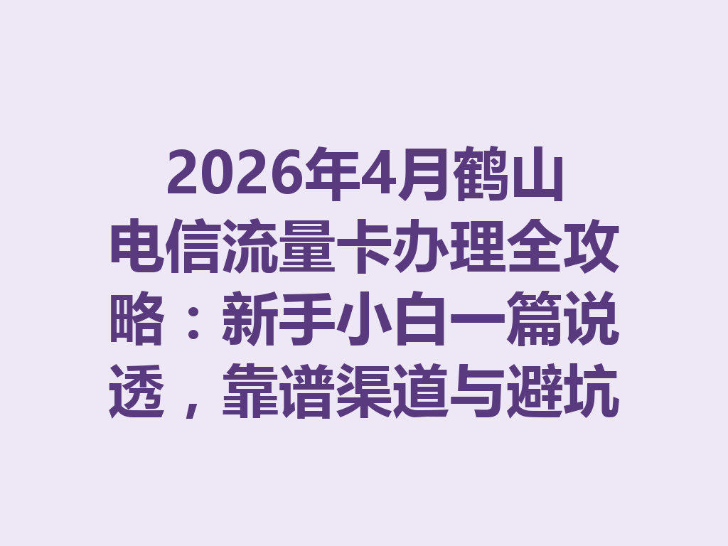 2026年4月鹤山电信流量卡办理全攻略：新手小白一篇说透，靠谱渠道与避坑指南