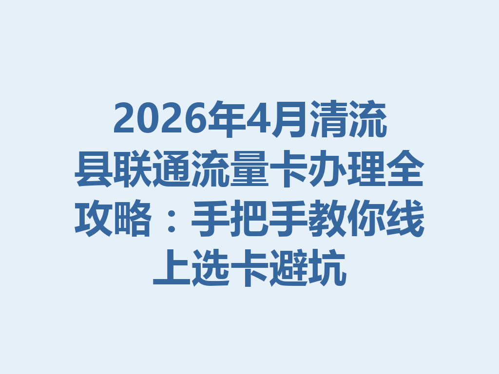 2026年4月清流县联通流量卡办理全攻略：手把手教你线上选卡避坑