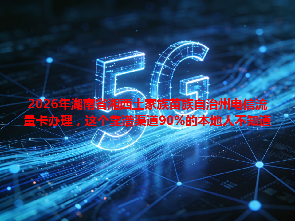 2026年湖南省湘西土家族苗族自治州电信流量卡办理，这个靠谱渠道90%的本地人不知道