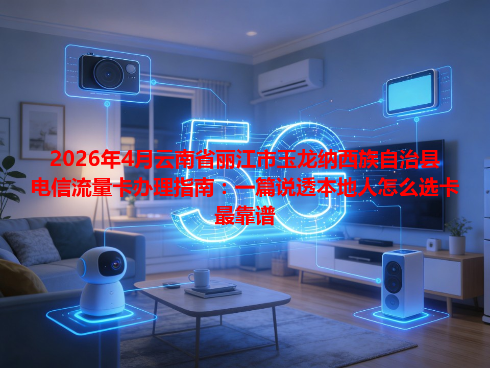 2026年4月云南省丽江市玉龙纳西族自治县电信流量卡办理指南：一篇说透本地人怎么选卡最靠谱