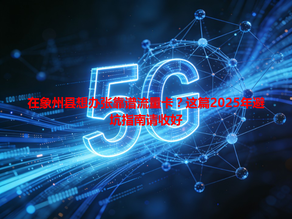在象州县想办张靠谱流量卡？这篇2025年避坑指南请收好
