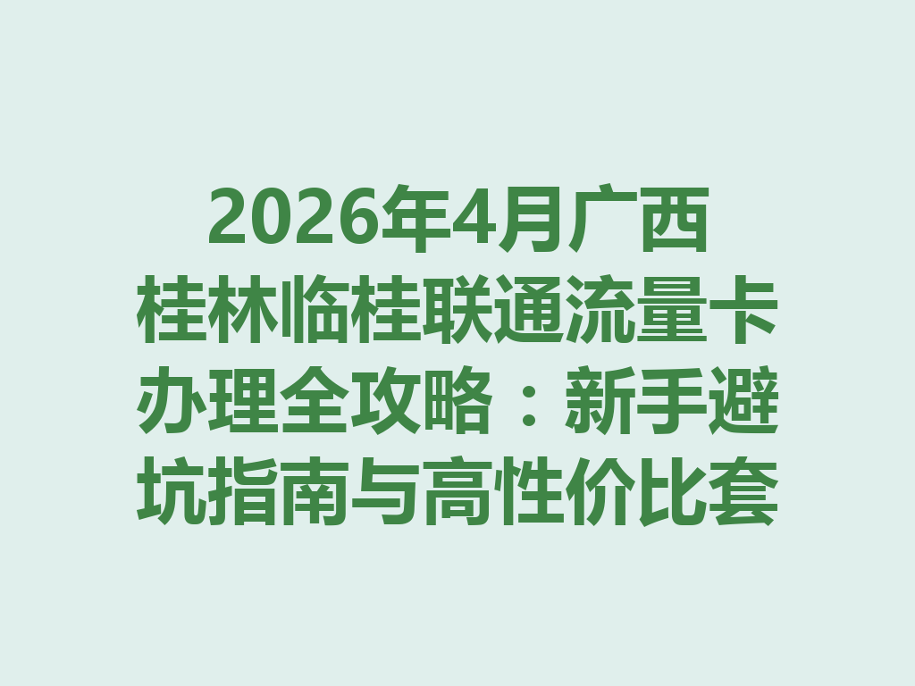 2026年4月广西桂林临桂联通流量卡办理全攻略：新手避坑指南与高性价比套餐推荐