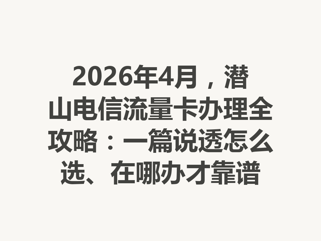 2026年4月，潜山电信流量卡办理全攻略：一篇说透怎么选、在哪办才靠谱