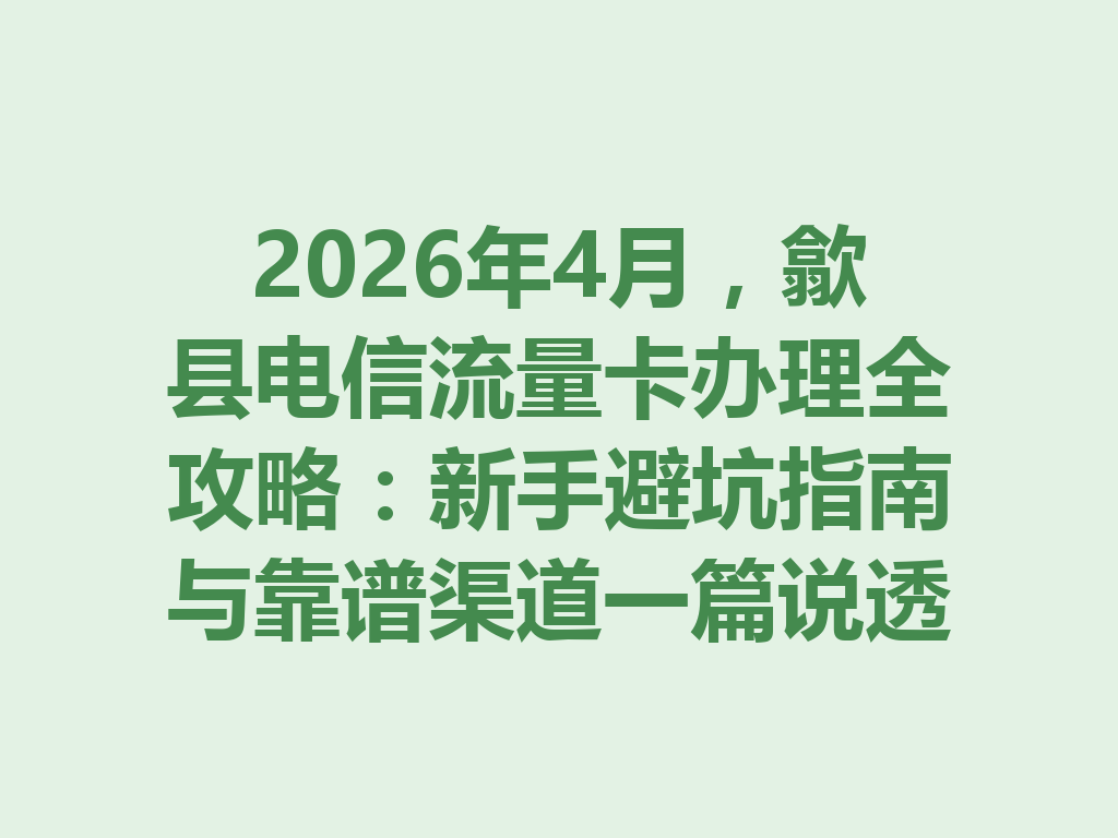 2026年4月,歙县电信流量卡办理全攻略:新手避坑指南与靠谱渠道一篇说透