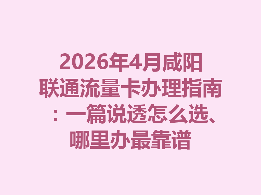 2026年4月咸阳联通流量卡办理指南：一篇说透怎么选、哪里办最靠谱