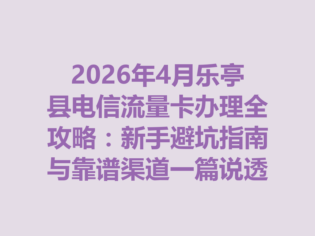2026年4月乐亭县电信流量卡办理全攻略：新手避坑指南与靠谱渠道一篇说透