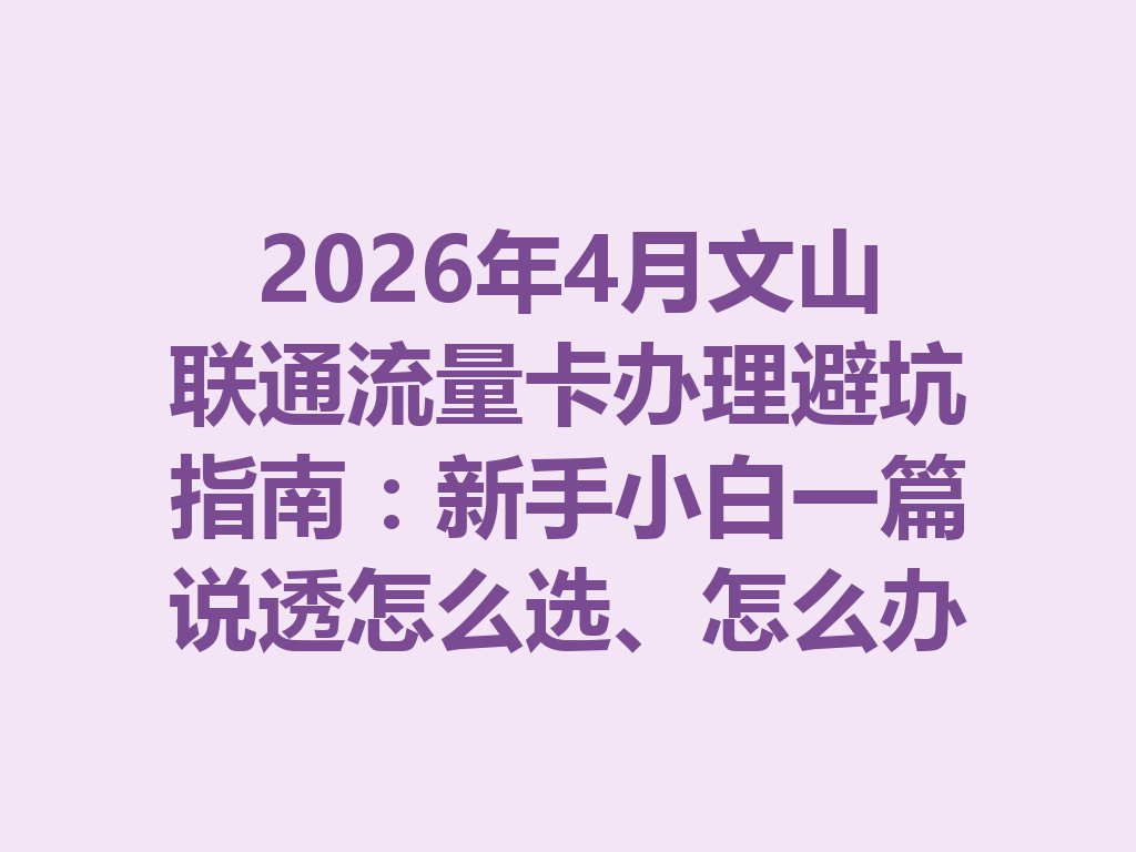 2026年4月文山联通流量卡办理避坑指南：新手小白一篇说透怎么选、怎么办最靠谱