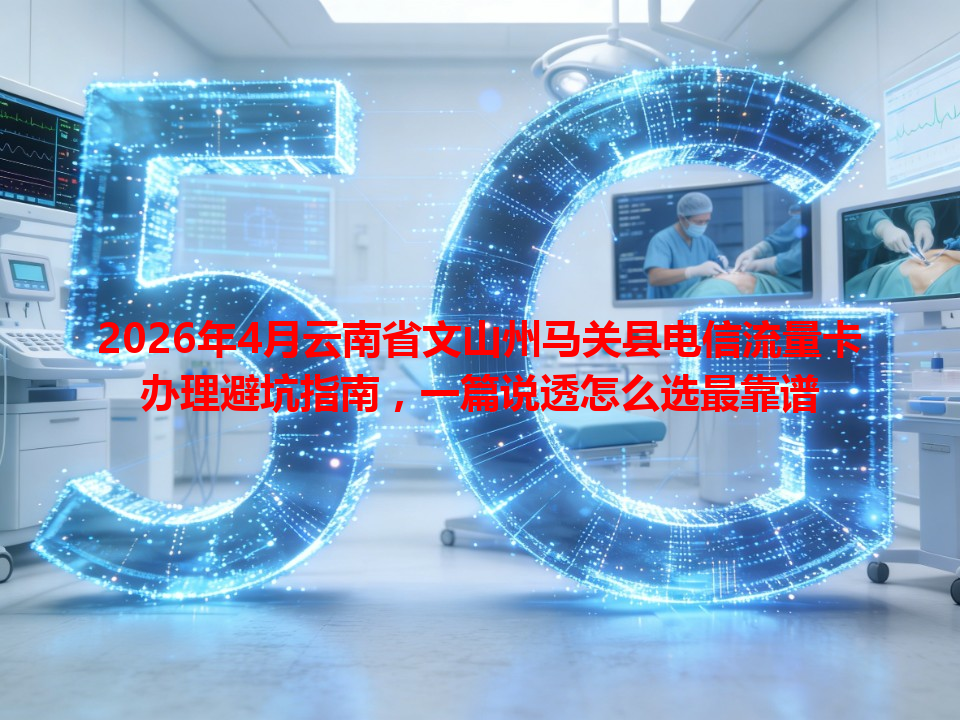 2026年4月云南省文山州马关县电信流量卡办理避坑指南，一篇说透怎么选最靠谱