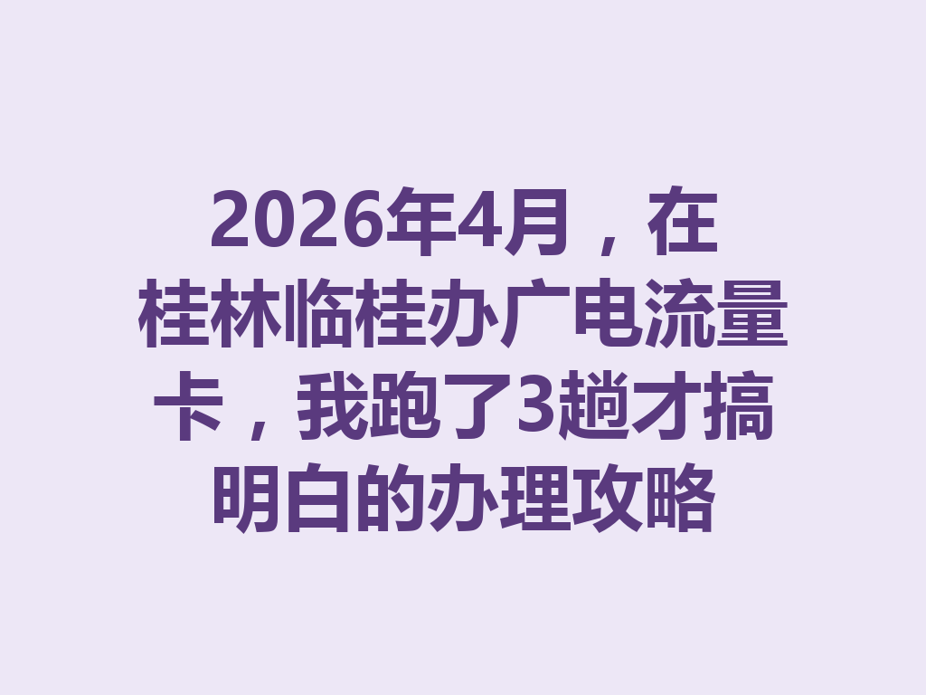 2026年4月，在桂林临桂办广电流量卡，我跑了3趟才搞明白的办理攻略