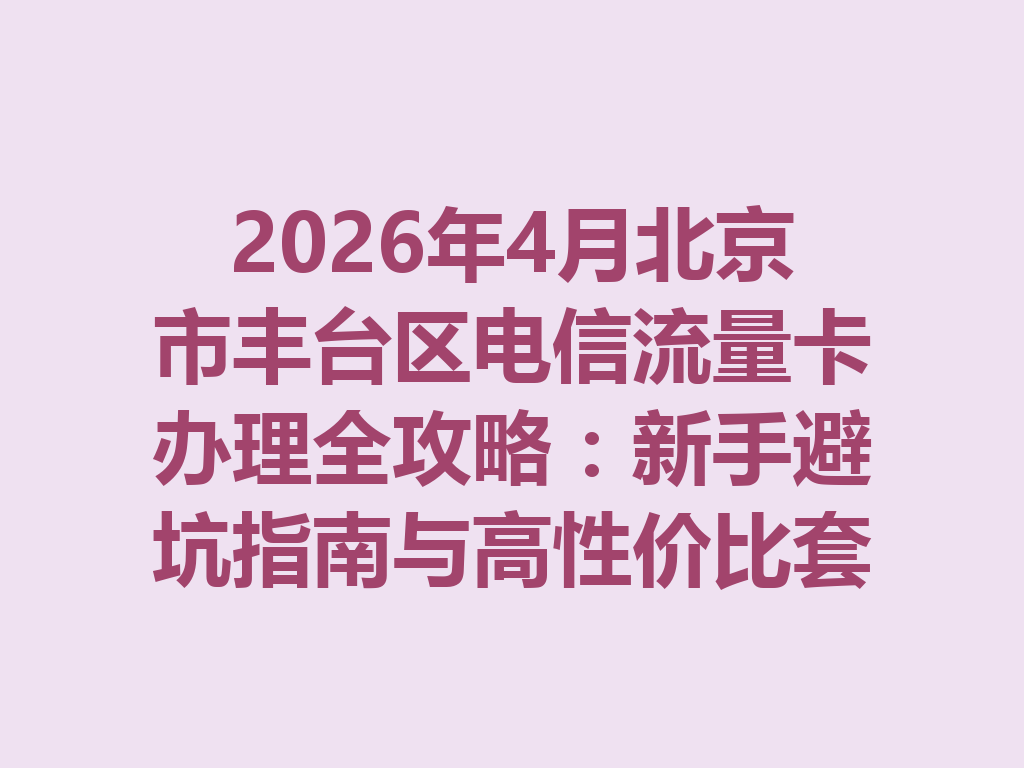 2026年4月北京市丰台区电信流量卡办理全攻略：新手避坑指南与高性价比套餐推荐