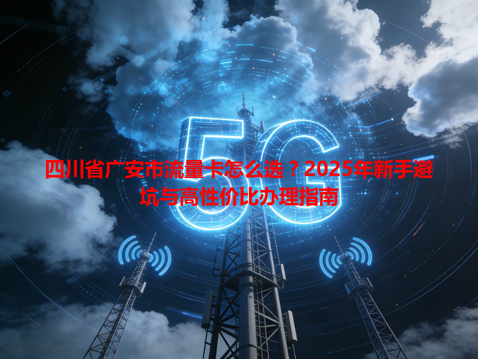 四川省广安市流量卡怎么选？2025年新手避坑与高性价比办理指南
