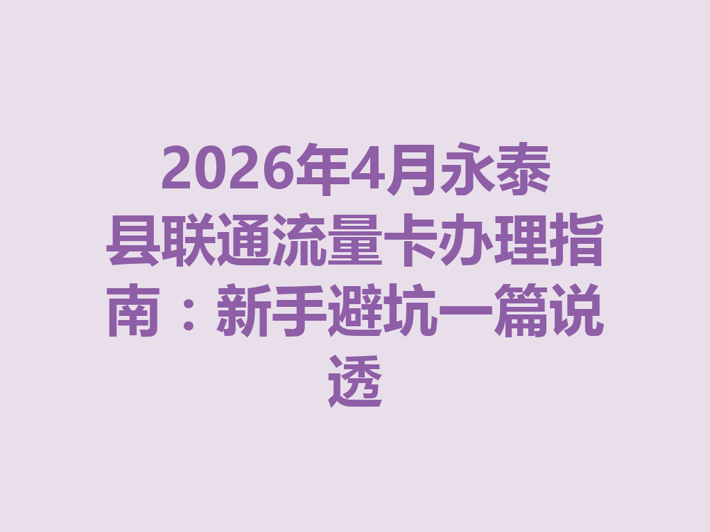 2026年4月永泰县联通流量卡办理指南：新手避坑一篇说透
