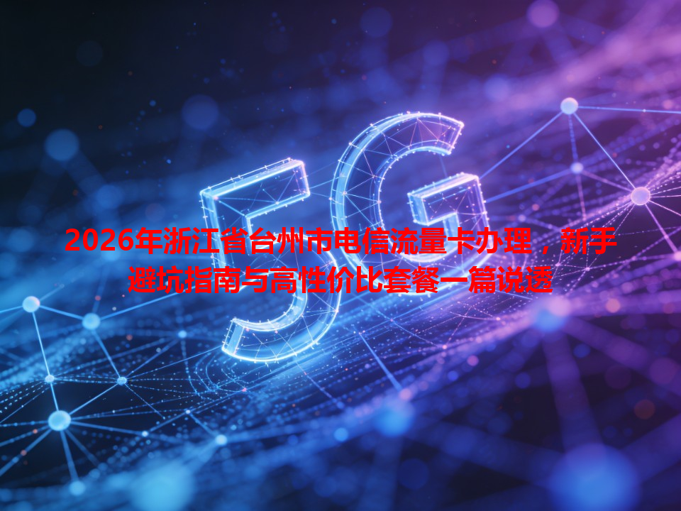 2026年浙江省台州市电信流量卡办理，新手避坑指南与高性价比套餐一篇说透