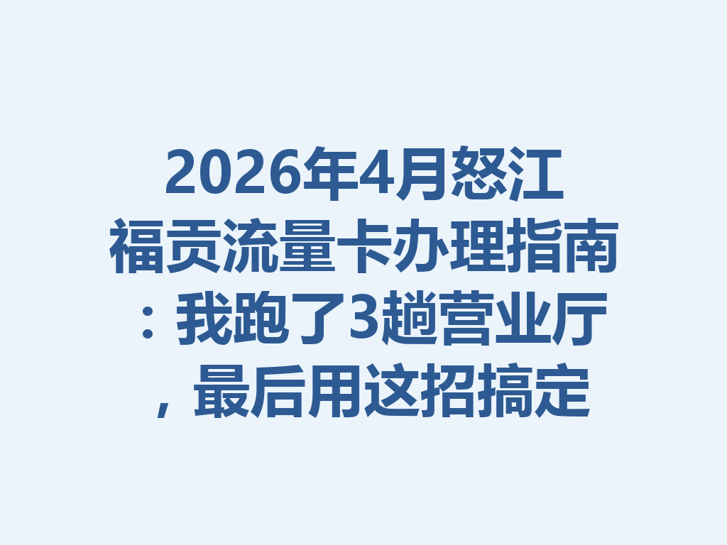 2026年4月怒江福贡流量卡办理指南：我跑了3趟营业厅，最后用这招搞定