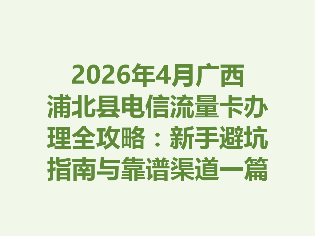 2026年4月广西浦北县电信流量卡办理全攻略：新手避坑指南与靠谱渠道一篇说透