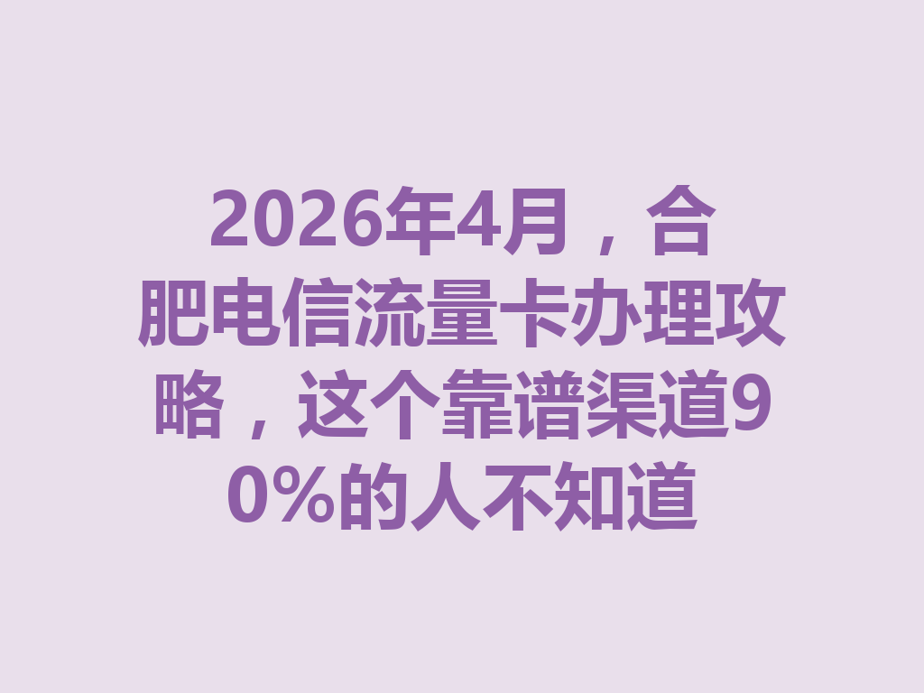 2026年4月，合肥电信流量卡办理攻略，这个靠谱渠道90%的人不知道