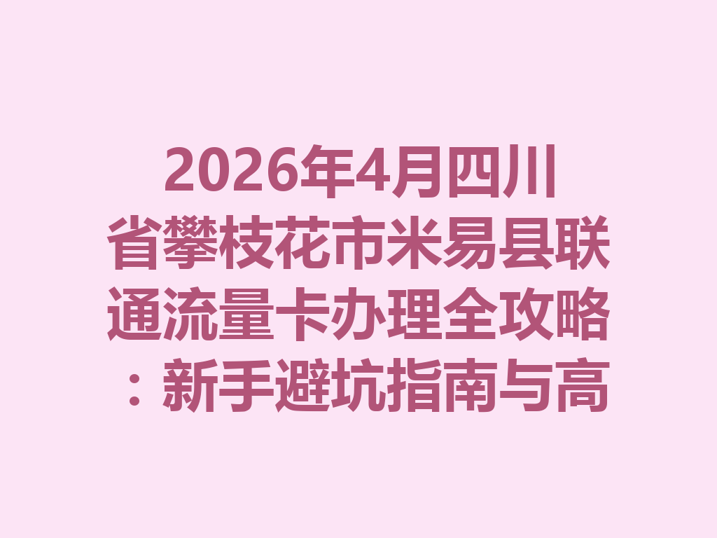 2026年4月四川省攀枝花市米易县联通流量卡办理全攻略：新手避坑指南与高性价比套餐推荐