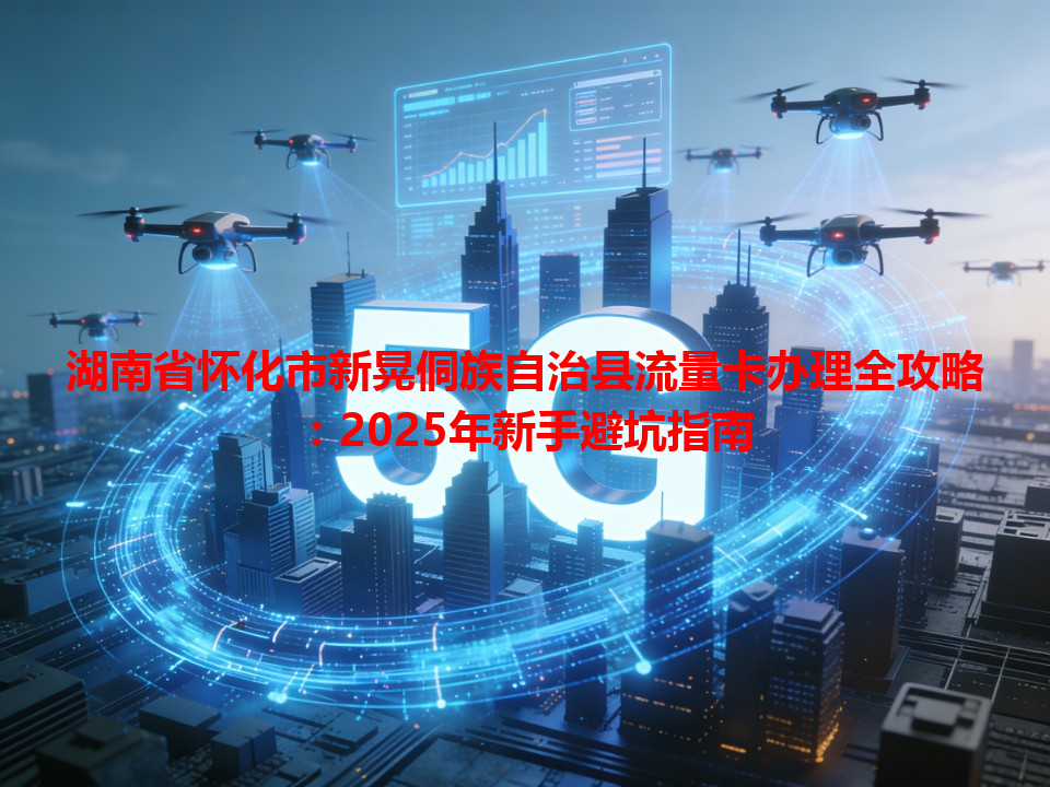 湖南省怀化市新晃侗族自治县流量卡办理全攻略：2025年新手避坑指南