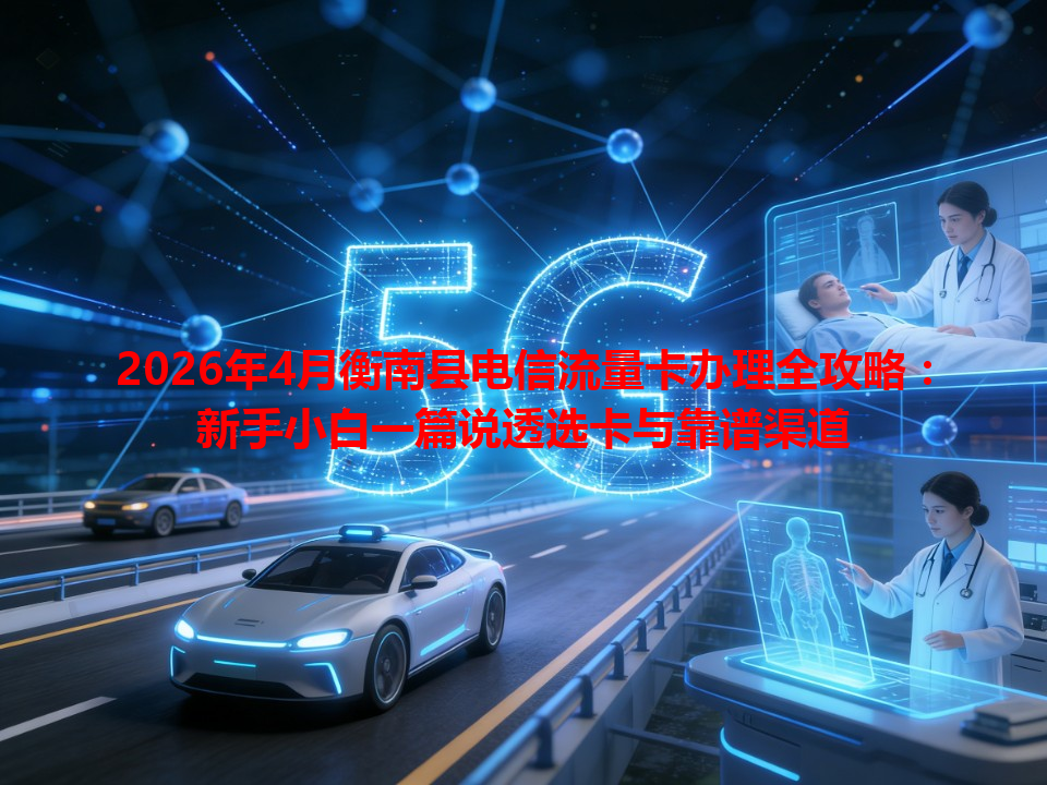 2026年4月衡南县电信流量卡办理全攻略：新手小白一篇说透选卡与靠谱渠道