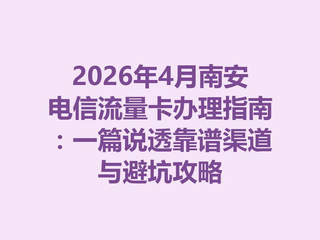 2026年4月南安电信流量卡办理指南：一篇说透靠谱渠道与避坑攻略