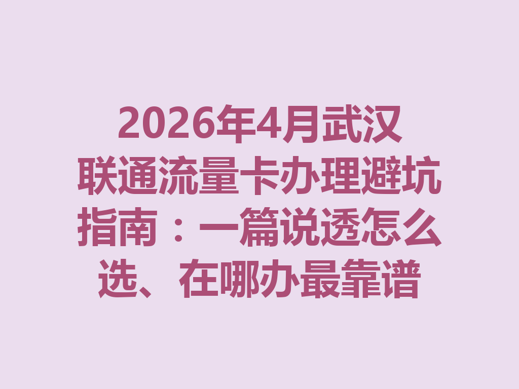 2026年4月武汉联通流量卡办理避坑指南：一篇说透怎么选、在哪办最靠谱