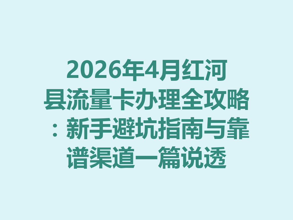 2026年4月红河县流量卡办理全攻略：新手避坑指南与靠谱渠道一篇说透