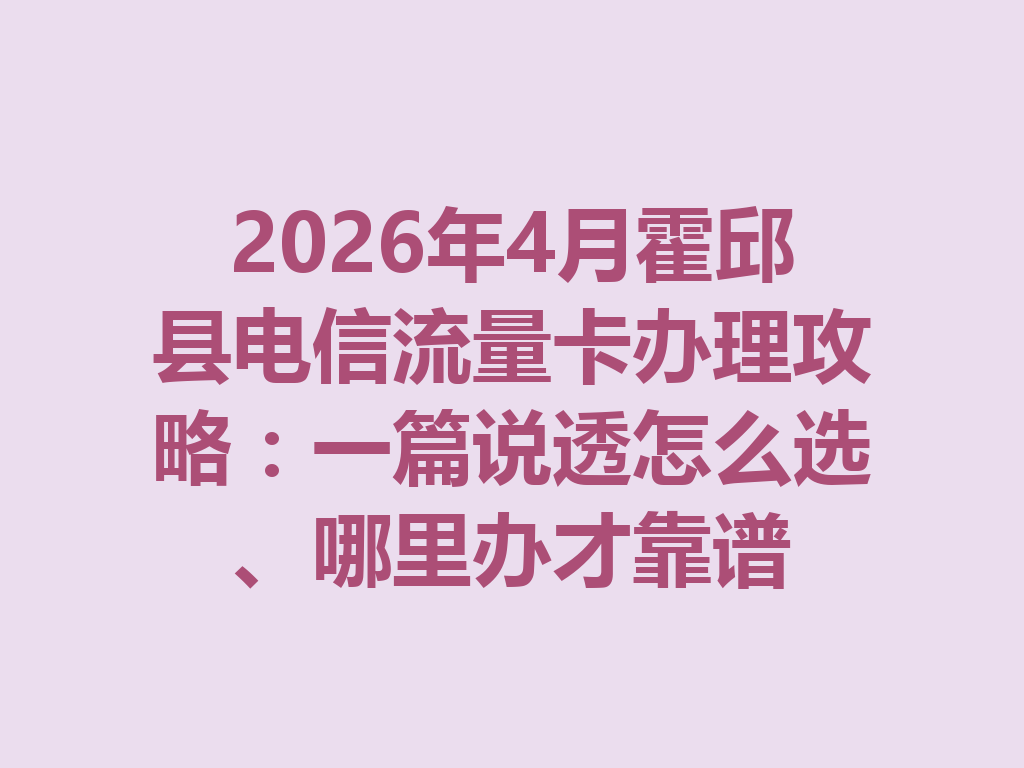 2026年4月霍邱县电信流量卡办理攻略：一篇说透怎么选、哪里办才靠谱