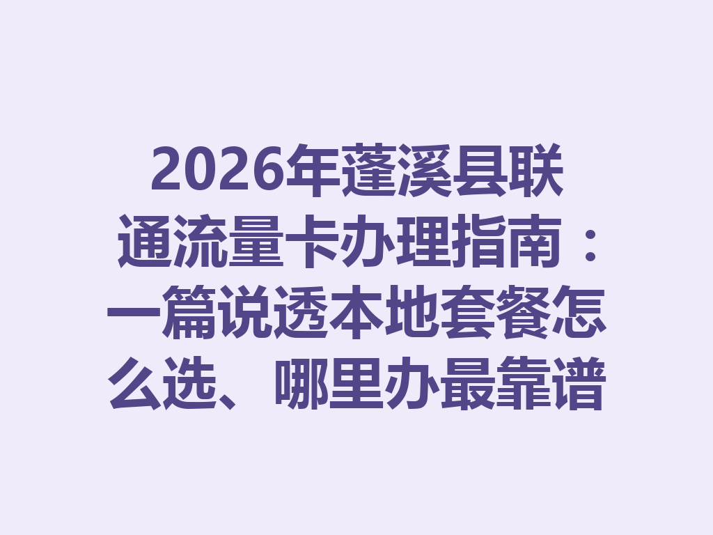 2026年蓬溪县联通流量卡办理指南：一篇说透本地套餐怎么选、哪里办最靠谱