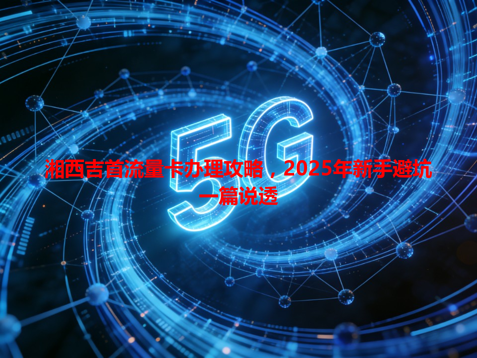 湘西吉首流量卡办理攻略，2025年新手避坑一篇说透