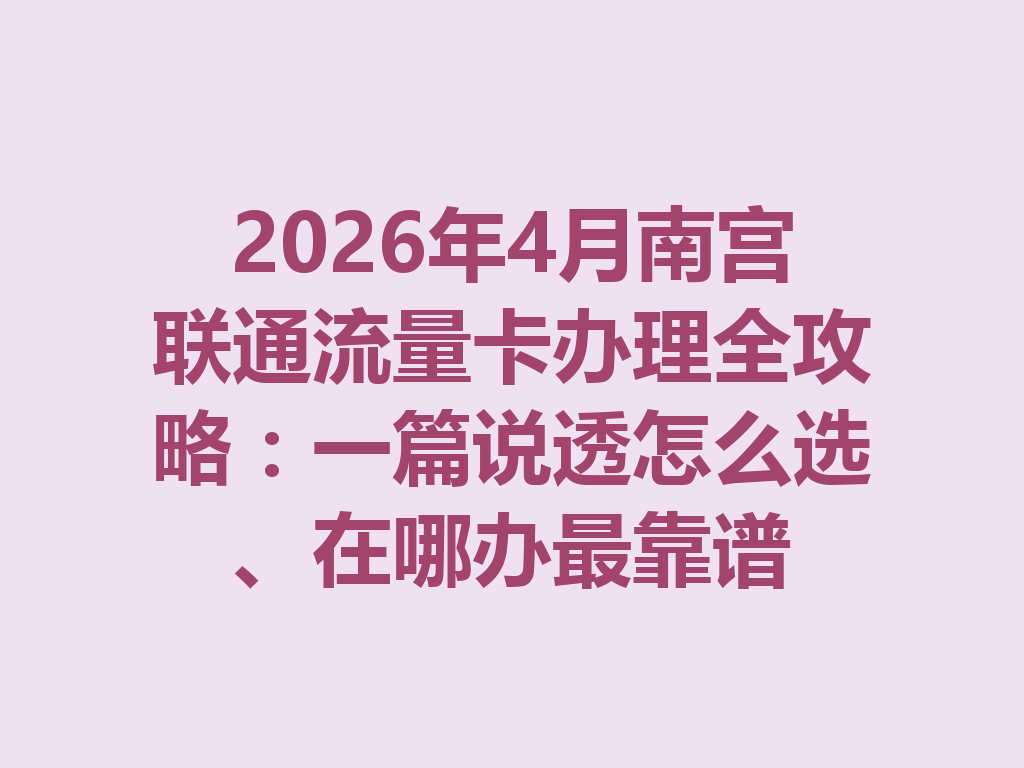2026年4月南宫联通流量卡办理全攻略：一篇说透怎么选、在哪办最靠谱