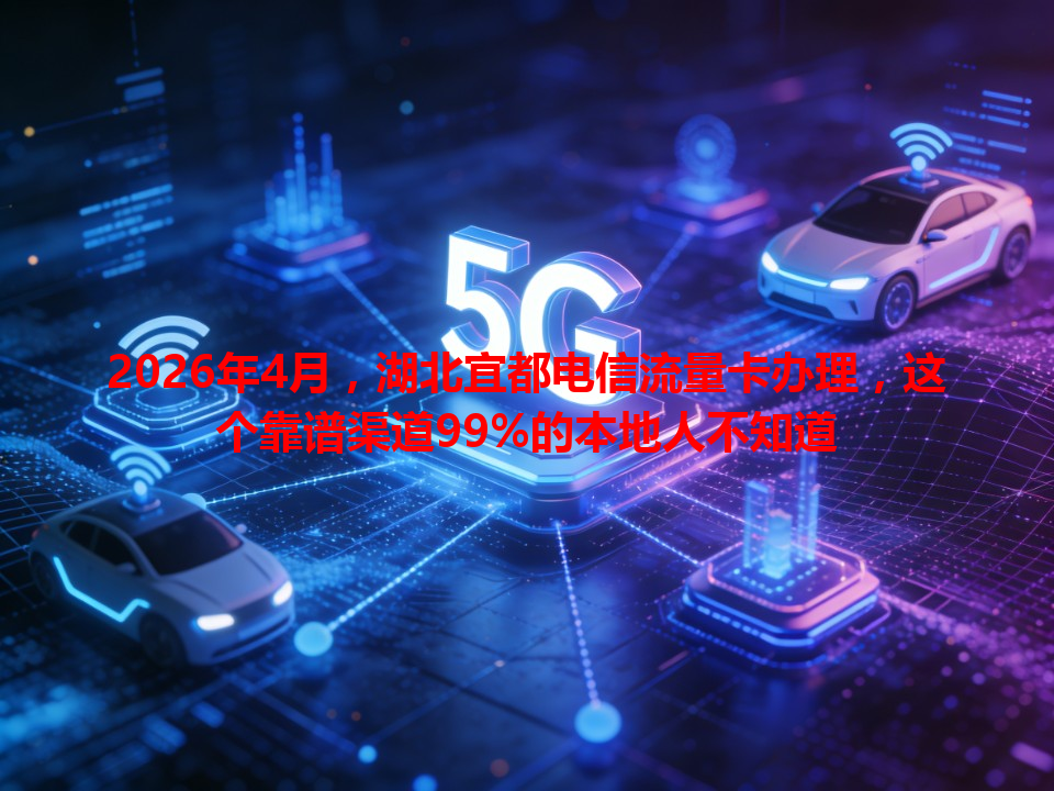 2026年4月，湖北宜都电信流量卡办理，这个靠谱渠道99%的本地人不知道