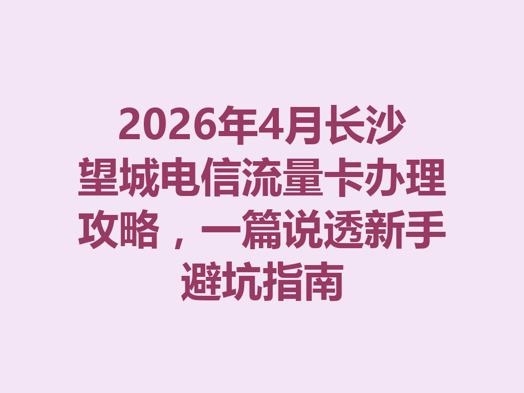 2026年4月长沙望城电信流量卡办理攻略，一篇说透新手避坑指南