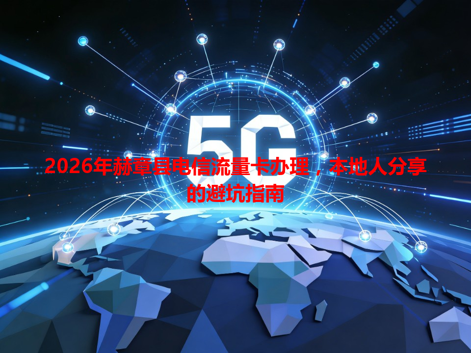 2026年赫章县电信流量卡办理，本地人分享的避坑指南