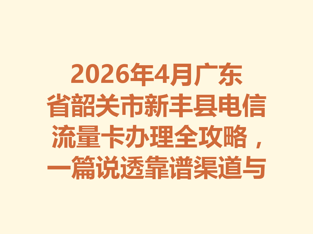 2026年4月广东省韶关市新丰县电信流量卡办理全攻略，一篇说透靠谱渠道与避坑指南