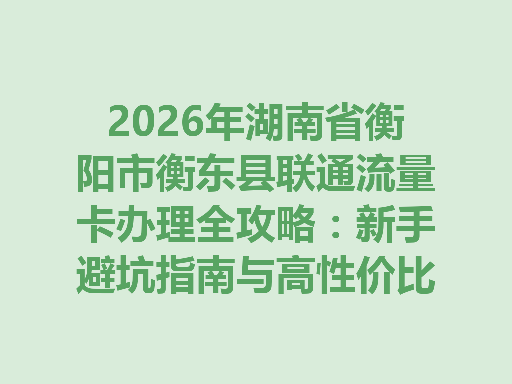 2026年湖南省衡阳市衡东县联通流量卡办理全攻略：新手避坑指南与高性价比套餐推荐