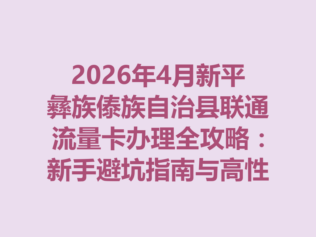 2026年4月新平彝族傣族自治县联通流量卡办理全攻略：新手避坑指南与高性价比套餐推荐