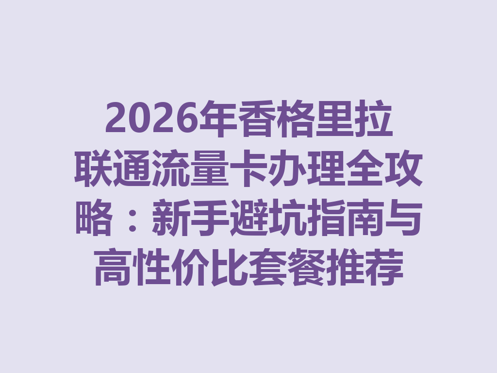 2026年香格里拉联通流量卡办理全攻略：新手避坑指南与高性价比套餐推荐