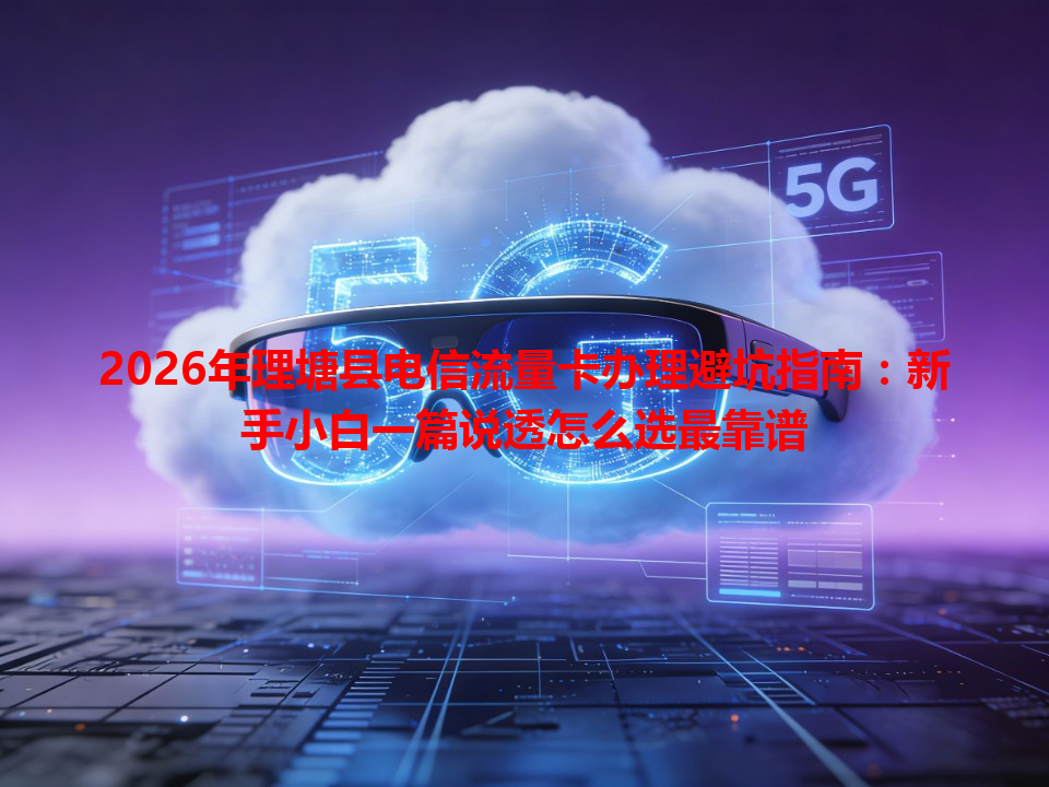2026年理塘县电信流量卡办理避坑指南：新手小白一篇说透怎么选最靠谱