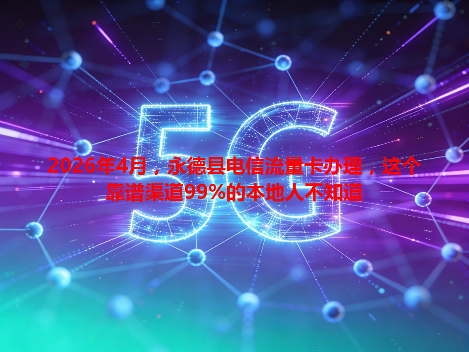 2026年4月，永德县电信流量卡办理，这个靠谱渠道99%的本地人不知道