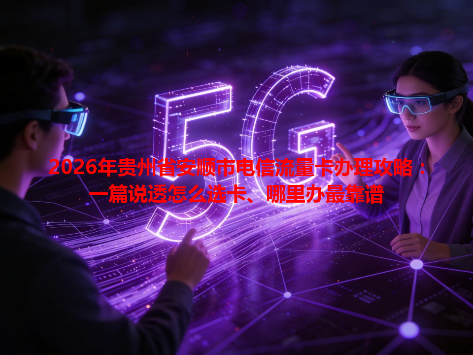 2026年贵州省安顺市电信流量卡办理攻略：一篇说透怎么选卡、哪里办最靠谱